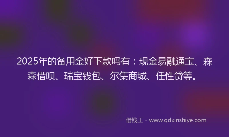 2025年的备用金好下款吗有：现金易融通宝、森森借呗、瑞宝钱包、尔集商城、任性贷等。