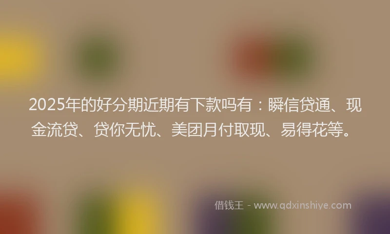 2025年的好分期近期有下款吗有：瞬信贷通、现金流贷、贷你无忧、美团月付取现、易得花等。