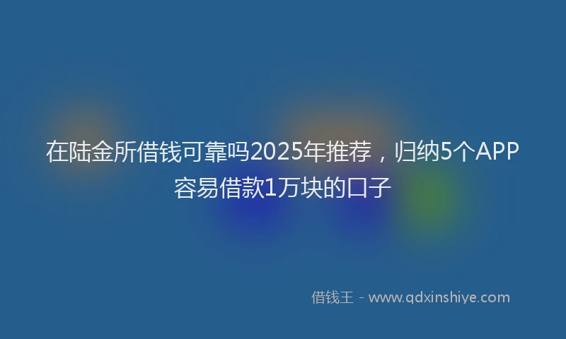 在陆金所借钱可靠吗2025年推荐，归纳5个APP容易借款1万块的口子