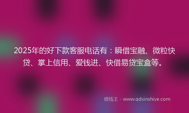 2025年的好下款客服电话有：瞬借宝融、微粒快贷、掌上信用、爱钱进、快借易贷宝盒等。