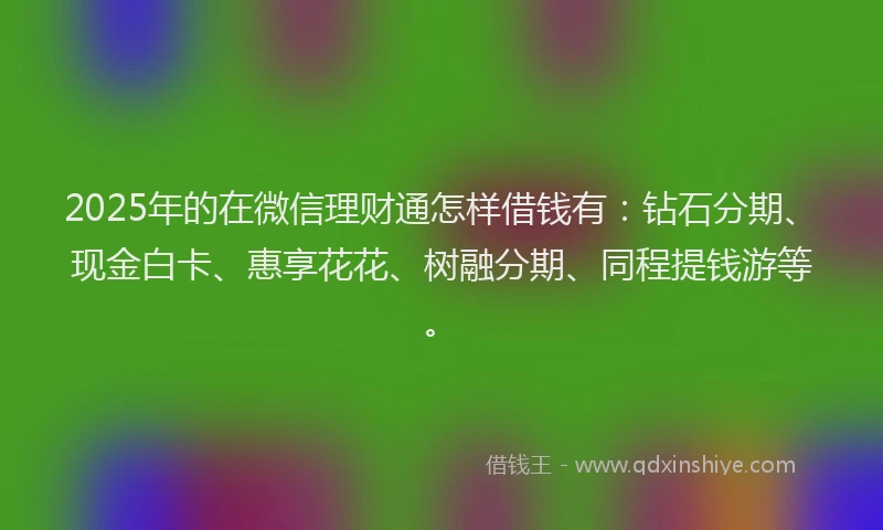 2025年的在微信理财通怎样借钱有：钻石分期、现金白卡、惠享花花、树融分期、同程提钱游等。