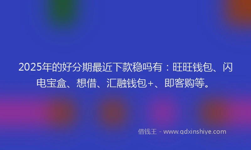2025年的好分期最近下款稳吗有：旺旺钱包、闪电宝盒、想借、汇融钱包+、即客购等。