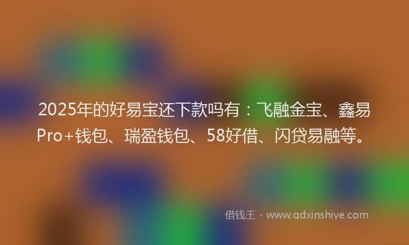 2025年的好易宝还下款吗有：飞融金宝、鑫易Pro+钱包、瑞盈钱包、58好借、闪贷易融等。