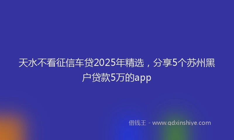 天水不看征信车贷2025年精选，分享5个苏州黑户贷款5万的app