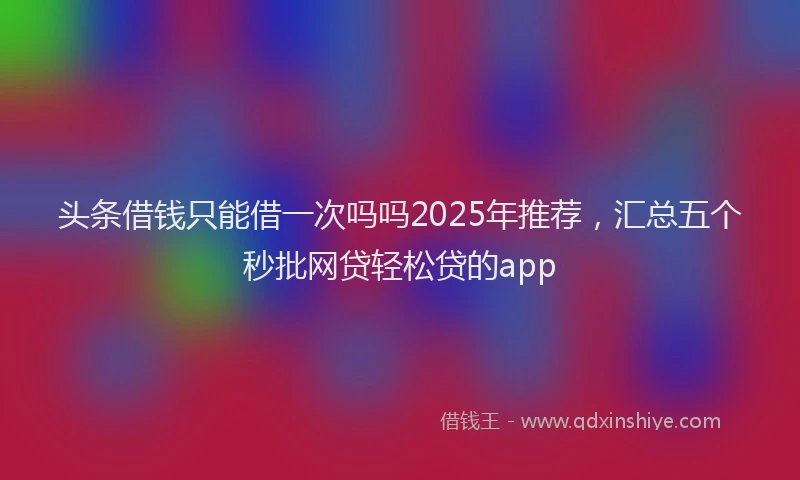 头条借钱只能借一次吗吗2025年推荐，汇总五个秒批网贷轻松贷的app