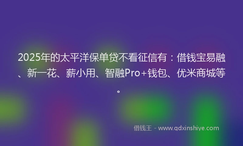 2025年的太平洋保单贷不看征信有：借钱宝易融、新一花、薪小用、智融Pro+钱包、优米商城等。