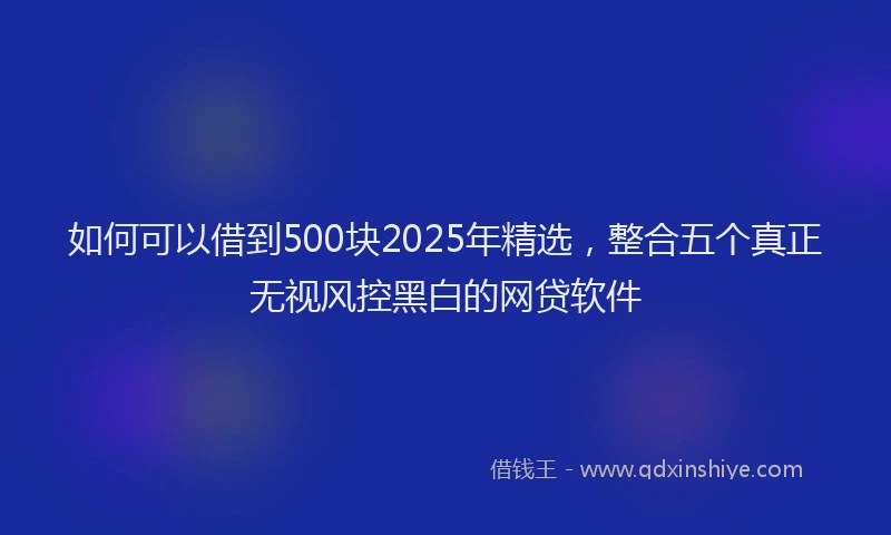 如何可以借到500块2025年精选，整合五个真正无视风控黑白的网贷软件