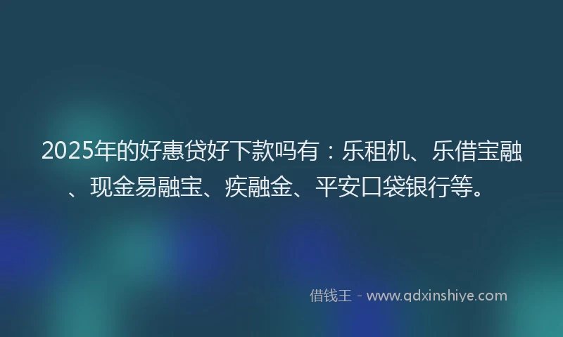 2025年的好惠贷好下款吗有：乐租机、乐借宝融、现金易融宝、疾融金、平安口袋银行等。