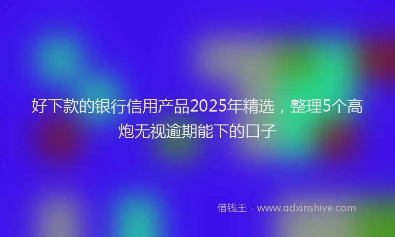 好下款的银行信用产品2025年精选，整理5个高炮无视逾期能下的口子
