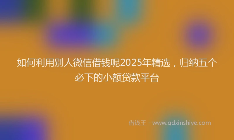 如何利用别人微信借钱呢2025年精选，归纳五个必下的小额贷款平台