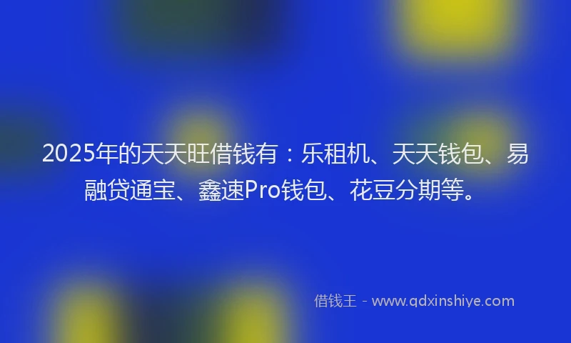 2025年的天天旺借钱有：乐租机、天天钱包、易融贷通宝、鑫速Pro钱包、花豆分期等。