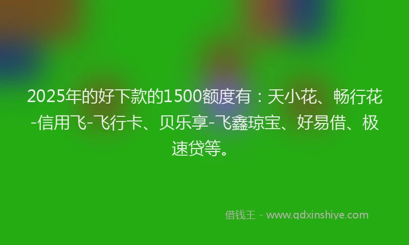 2025年的好下款的1500额度有：天小花、畅行花-信用飞-飞行卡、贝乐享-飞鑫琼宝、好易借、极速贷等。