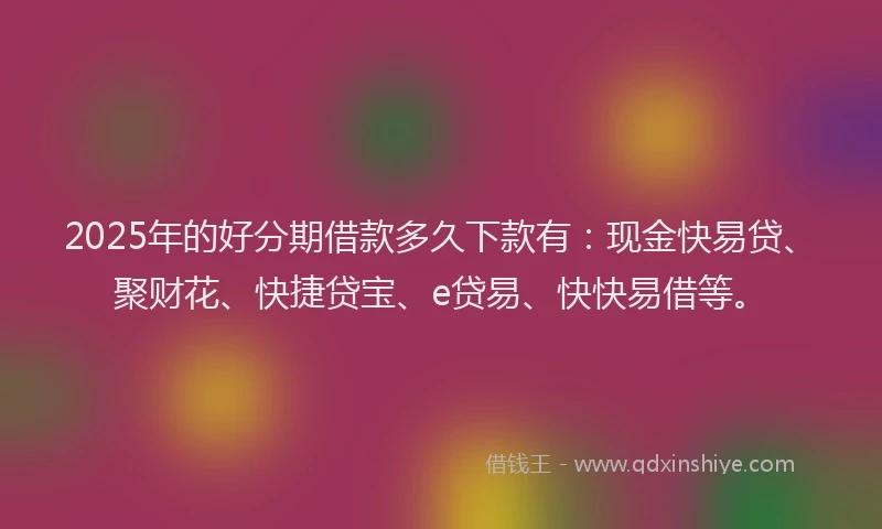 2025年的好分期借款多久下款有：现金快易贷、聚财花、快捷贷宝、e贷易、快快易借等。