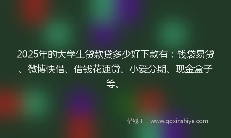 2025年的大学生贷款贷多少好下款有：钱袋易贷、微博快借、借钱花速贷、小爱分期、现金盒子等。