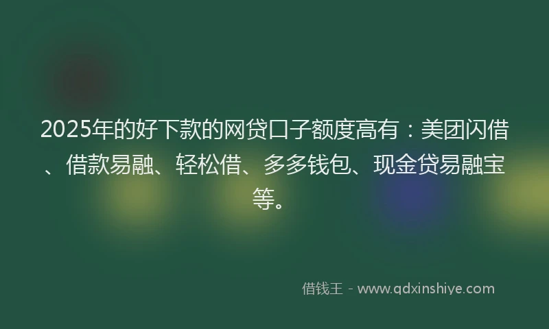2025年的好下款的网贷口子额度高有：美团闪借、借款易融、轻松借、多多钱包、现金贷易融宝等。