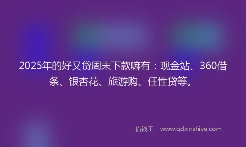 2025年的好又贷周末下款嘛有：现金站、360借条、银杏花、旅游购、任性贷等。