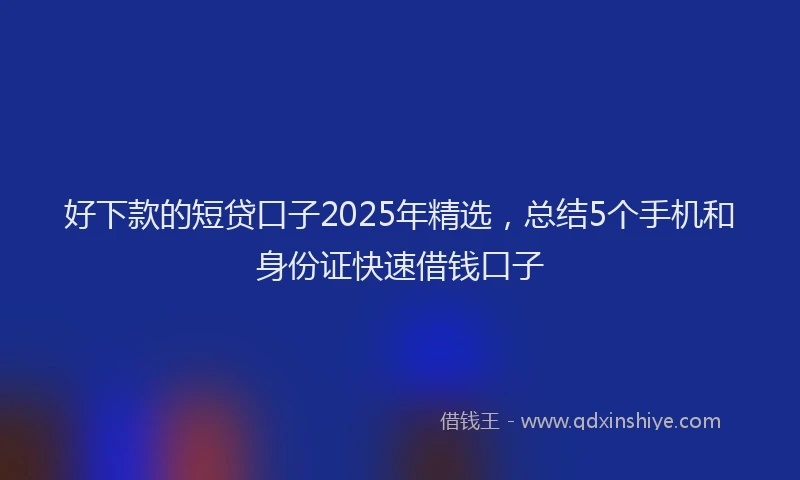 好下款的短贷口子2025年精选，总结5个手机和身份证快速借钱口子