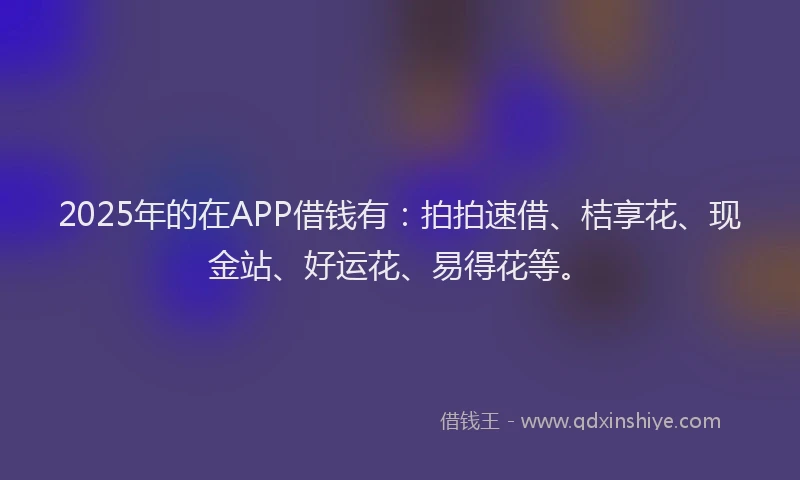 2025年的在APP借钱有：拍拍速借、桔享花、现金站、好运花、易得花等。