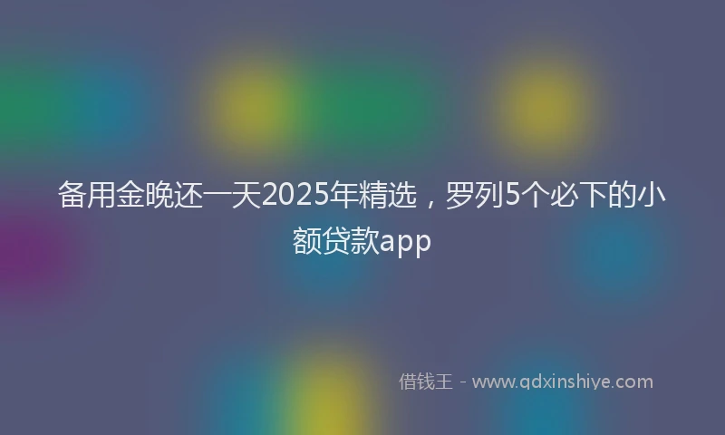 备用金晚还一天2025年精选，罗列5个必下的小额贷款app