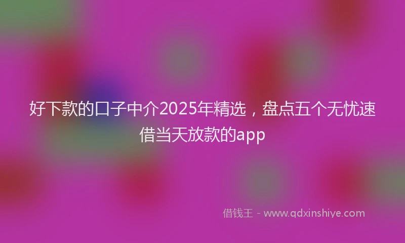 好下款的口子中介2025年精选，盘点五个无忧速借当天放款的app