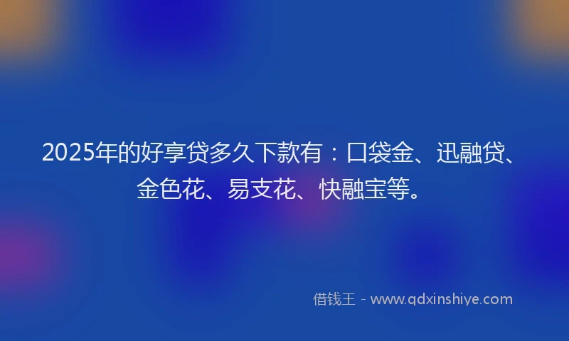 2025年的好享贷多久下款有：口袋金、迅融贷、金色花、易支花、快融宝等。