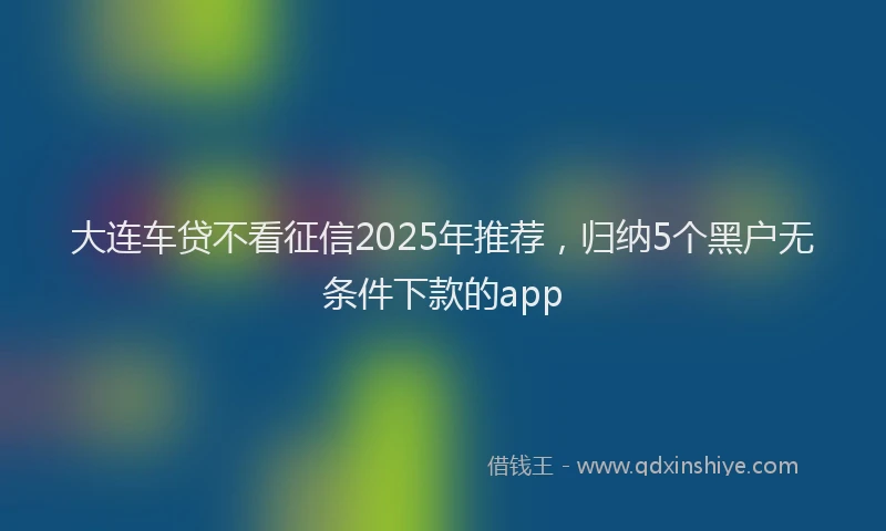 大连车贷不看征信2025年推荐，归纳5个黑户无条件下款的app