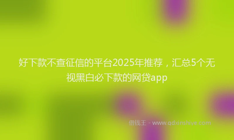 好下款不查征信的平台2025年推荐，汇总5个无视黑白必下款的网贷app