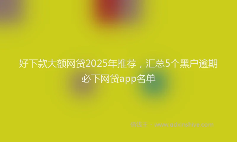 好下款大额网贷2025年推荐，汇总5个黑户逾期必下网贷app名单