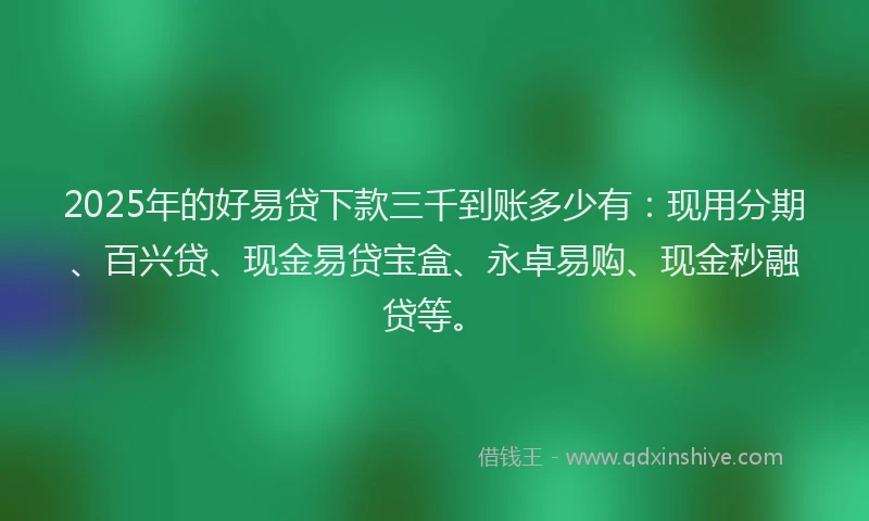 2025年的好易贷下款三千到账多少有：现用分期、百兴贷、现金易贷宝盒、永卓易购、现金秒融贷等。
