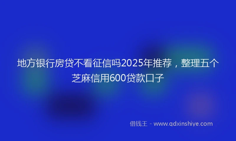 地方银行房贷不看征信吗2025年推荐，整理五个芝麻信用600贷款口子