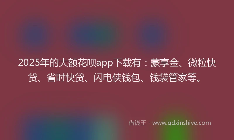 2025年的大额花呗app下载有：蒙享金、微粒快贷、省时快贷、闪电侠钱包、钱袋管家等。