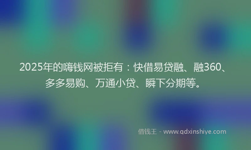 2025年的嗨钱网被拒有：快借易贷融、融360、多多易购、万通小贷、瞬下分期等。