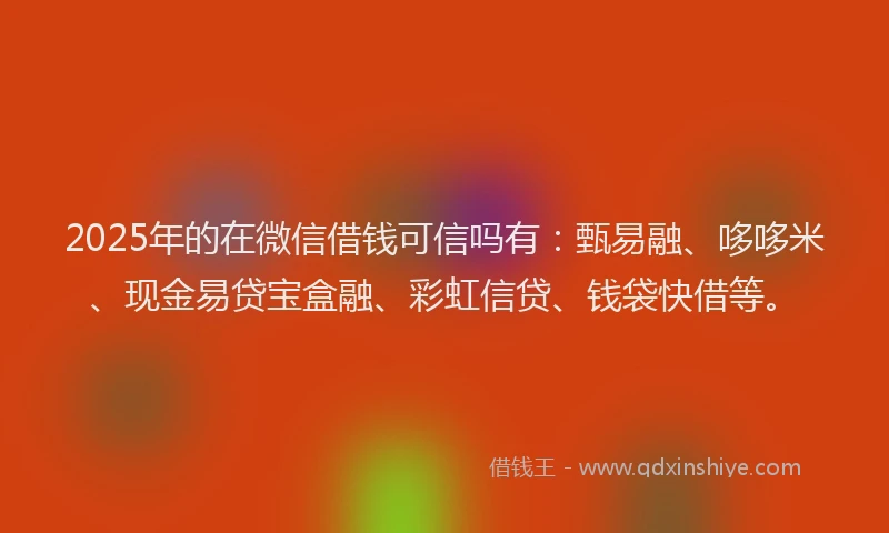 2025年的在微信借钱可信吗有：甄易融、哆哆米、现金易贷宝盒融、彩虹信贷、钱袋快借等。