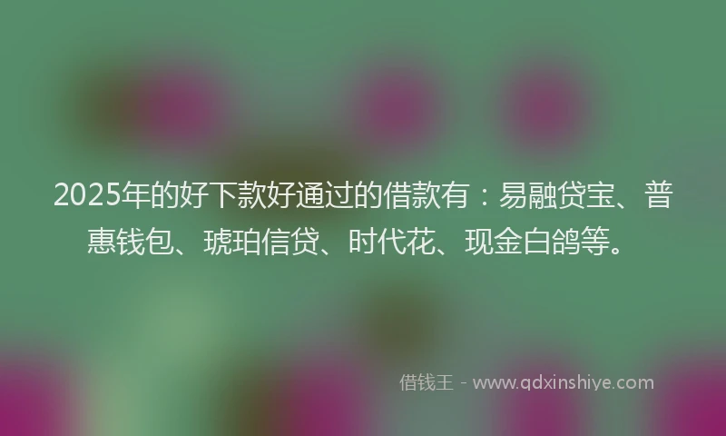 2025年的好下款好通过的借款有：易融贷宝、普惠钱包、琥珀信贷、时代花、现金白鸽等。