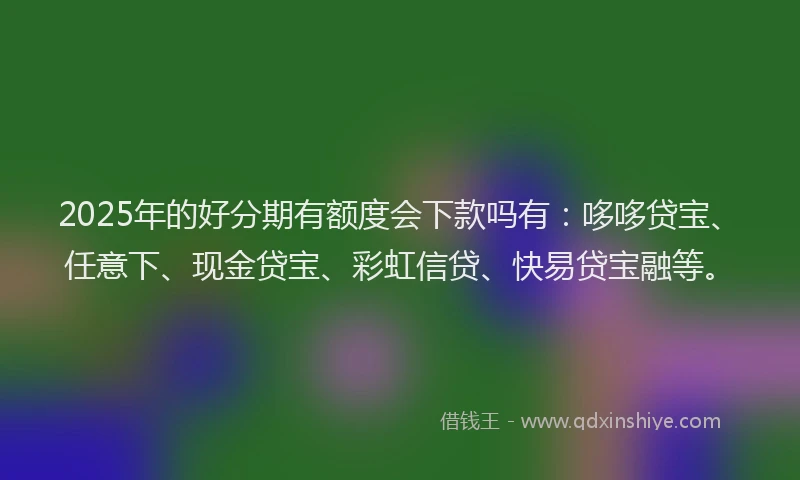2025年的好分期有额度会下款吗有：哆哆贷宝、任意下、现金贷宝、彩虹信贷、快易贷宝融等。