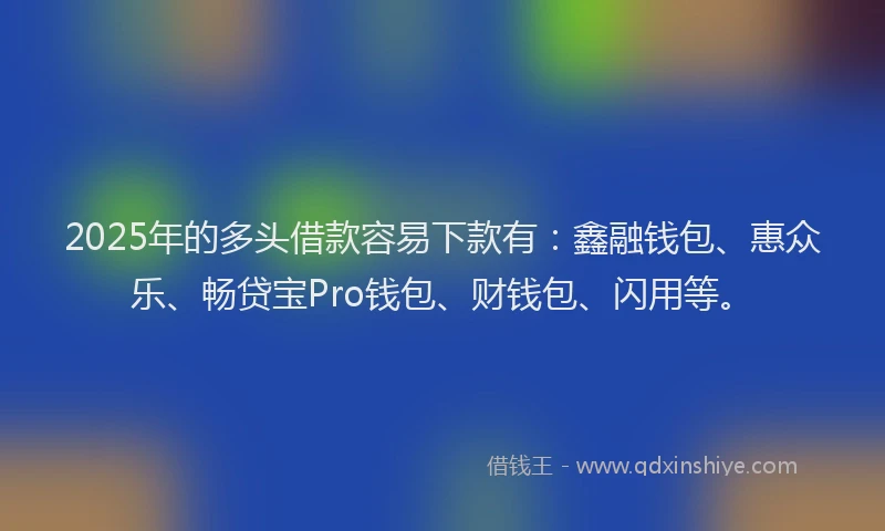 2025年的多头借款容易下款有：鑫融钱包、惠众乐、畅贷宝Pro钱包、财钱包、闪用等。