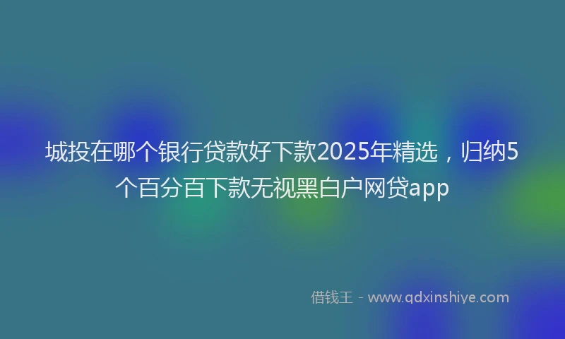 城投在哪个银行贷款好下款2025年精选，归纳5个百分百下款无视黑白户网贷app
