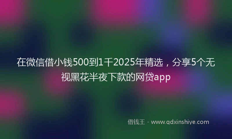 在微信借小钱500到1千2025年精选，分享5个无视黑花半夜下款的网贷app