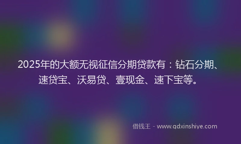 2025年的大额无视征信分期贷款有：钻石分期、速贷宝、沃易贷、壹现金、速下宝等。