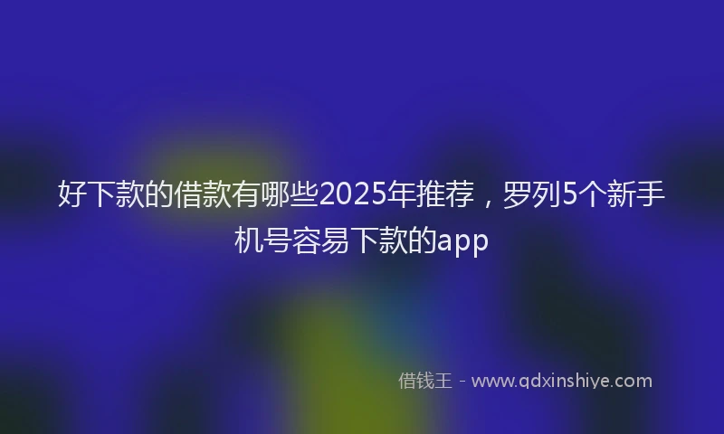 好下款的借款有哪些2025年推荐，罗列5个新手机号容易下款的app