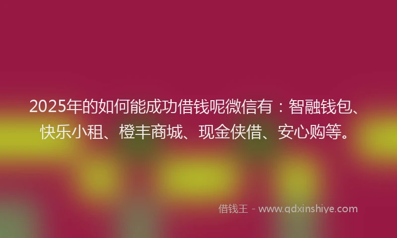 2025年的如何能成功借钱呢微信有：智融钱包、快乐小租、橙丰商城、现金侠借、安心购等。