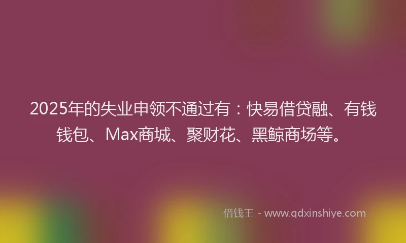 2025年的失业申领不通过有：快易借贷融、有钱钱包、Max商城、聚财花、黑鲸商场等。