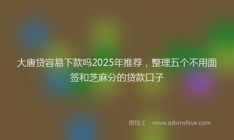 大唐贷容易下款吗2025年推荐，整理五个不用面签和芝麻分的贷款口子