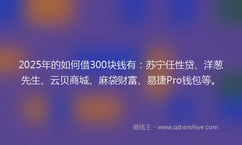 2025年的如何借300块钱有：苏宁任性贷、洋葱先生、云贝商城、麻袋财富、易捷Pro钱包等。