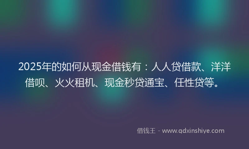 2025年的如何从现金借钱有：人人贷借款、洋洋借呗、火火租机、现金秒贷通宝、任性贷等。