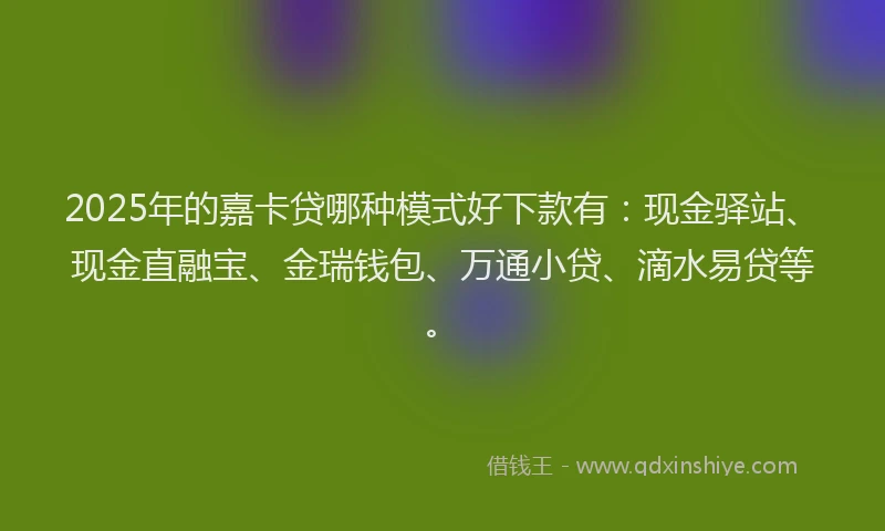 2025年的嘉卡贷哪种模式好下款有：现金驿站、现金直融宝、金瑞钱包、万通小贷、滴水易贷等。