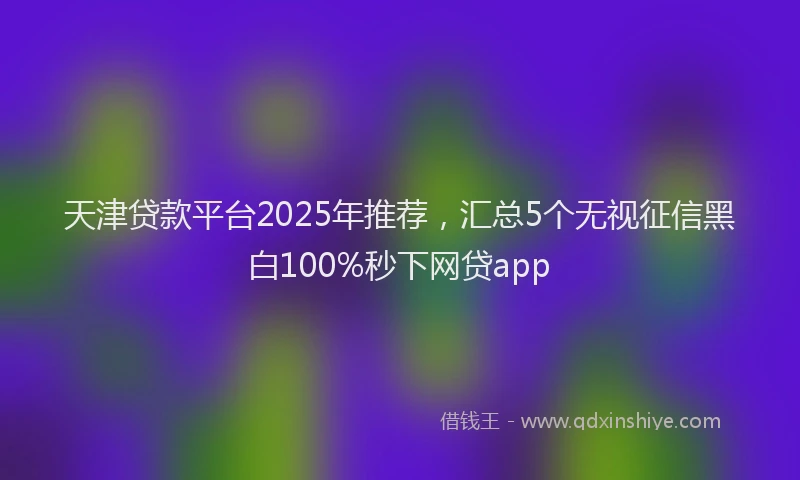 天津贷款平台2025年推荐，汇总5个无视征信黑白100%秒下网贷app