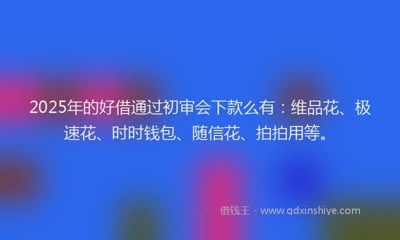 2025年的好借通过初审会下款么有：维品花、极速花、时时钱包、随信花、拍拍用等。