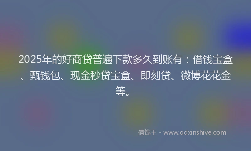 2025年的好商贷普遍下款多久到账有：借钱宝盒、甄钱包、现金秒贷宝盒、即刻贷、微博花花金等。