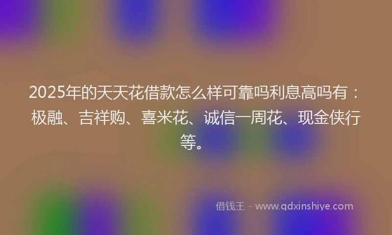 2025年的天天花借款怎么样可靠吗利息高吗有：极融、吉祥购、喜米花、诚信一周花、现金侠行等。